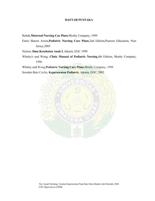 Nur Asnah Sitohang: Asuhan Keperawatan Pada Bayi Berat Badan Lahir Rendah, 2004
USU Repository©2006
DAFTAR PUSTAKA
Bobak,Maternal Nursing Cae Plans,Mosby Company, 1999
Ennis Sharon Axton,Pediatric Nursing Care Plans,2nd Edition,Pearson Education, New
Jersey,2003
Nelson, Ilmu Kesehatan Anak I, Jakarta, EGC 1999
Whaley's and Wong, Clinic Manual of Pediatric Nursing,4th Edition, Mosby Company,
1996
Whaley and Wong,Pediatric Nursing Care Plans,Mosby Company, 1999
Sowden Betz Cicilia, Keperawatan Pediatric, Jakarta, EGC, 2002
 