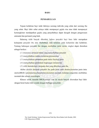 Nur Asnah Sitohang: Asuhan Keperawatan Pada Bayi Berat Badan Lahir Rendah, 2004
USU Repository©2006
BAB I
PENDAHULUAN
Tujuan kelahiran bayi ialah lahirnya seorang individu yang sehat dari seorang ibu
yang sehat. Bayi lahir sehat artinya tidak mempunyai gejala sisa atau tidak mempunyai
kemungkinan mendapatkan gejala yang penyebabnya dapat dicegah dengan pengawasan
antenatal dan perinatal yang baik.
Sekarang telah banyak diketahui bahwa penyakit bayi baru lahir merupakan
kelanjutan penyakit ibu atau disebabkan oleh kelainan pada kehamilan dan kelahiran.
Tentang hubungan penyakit ibu dengan morbiditas janin secara singkat dapat diuraikan
sebagai berikut :
( 1 ) transmisi daripada bahan yang menyebabkan penyakit
( 2 ) menyebabkan induksi kelahiran prematuritas
( 3 ) menyebabkan perubahan pada status fisiologi janin
( 4 ) menyebabkan perubahan lingkungan intrauterine
( 5 ) efek farmakologis daripada obat yang diberikan pada ibu.
Akibat ekstrim daripada penyakit ibu pada janin ialah abortus,kematian janin intra
uterin,BBLR ( prematuritas,dismaturitas),kematian neonatal, kelainan congenital, morbiditas
neonatal dan sekuele neurologist.
Khusus untuk masalah BBLR,sampai saat ini masih banyak ditemukan bayi lahir
dengan berat badan lahir rendah dengan berbagai penyebab.
(1)
 