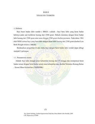 Nur Asnah Sitohang: Asuhan Keperawatan Pada Bayi Berat Badan Lahir Rendah, 2004
USU Repository©2006
BAB II
TINJAUAN TEORITIS
1. Defenisi
Bayi berat badan lahir rendah ( BBLR ) adalah : bayi baru lahir yang berat badan
lahirnya pada saat kelahiran kurang dari 2500 gram. Dahulu neonatus dengan berat badan
lahir kurang dari 2500 gram atau sama dengan 2500 gram disebut prematur. Pada tahun 1961
oleh WHO semua bayi yang baru lahir dengan berat lahir kurang dari 2500 gram disebut Low
Birth Weight Infants ( BBLR).
Berdasarkan pengertian di atas maka bayi dengan berat badan lahir rendah dapat dibagi
menjadi 2 golongan
1.1. Prematuritas murni.
Adalah: bayi lahir dengan umur kehamilan kurang dari 37 minggu dan mempunyai berat
badan sesuai dengan berat badan untuk masa kehamilan atau disebut Neonatus Kurang Bulan
- Sesuai Masa Kehamilan ( NKBSMK).
(3)
 