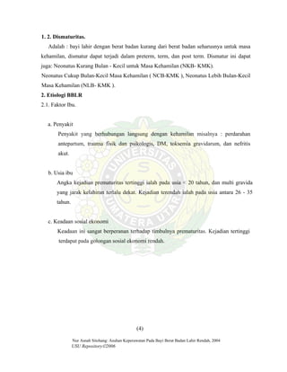 Nur Asnah Sitohang: Asuhan Keperawatan Pada Bayi Berat Badan Lahir Rendah, 2004
USU Repository©2006
1. 2. Dismaturitas.
Adalah : bayi lahir dengan berat badan kurang dari berat badan seharusnya untuk masa
kehamilan, dismatur dapat terjadi dalam preterm, term, dan post term. Dismatur ini dapat
juga: Neonatus Kurang Bulan - Kecil untuk Masa Kehamilan (NKB- KMK).
Neonatus Cukup Bulan-Kecil Masa Kehamilan ( NCB-KMK ), Neonatus Lebih Bulan-Kecil
Masa Kehamilan (NLB- KMK ).
2. Etiologi BBLR
2.1. Faktor Ibu.
a. Penyakit
Penyakit yang berhubungan langsung dengan kehamilan misalnya : perdarahan
antepartum, trauma fisik dan psikologis, DM, toksemia gravidarum, dan nefritis
akut.
b. Usia ibu
Angka kejadian prematuritas tertinggi ialah pada usia < 20 tahun, dan multi gravida
yang jarak kelahiran terlalu dekat. Kejadian terendah ialah pada usia antara 26 - 35
tahun.
c. Keadaan sosial ekonomi
Keadaan ini sangat berperanan terhadap timbulnya prematuritas. Kejadian tertinggi
terdapat pada golongan sosial ekonomi rendah.
(4)
 
