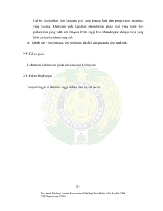 Nur Asnah Sitohang: Asuhan Keperawatan Pada Bayi Berat Badan Lahir Rendah, 2004
USU Repository©2006
Hal ini disebabkan oleh keadaan gizi yang kurang baik dan pengawasan antenatal
yang kurang. Demikian pula kejadian prematuritas pada bayi yang lahir dari
perkawinan yang tidak sah.ternyata lebih tinggi bila dibandingkan dengan bayi yang
lahir dari perkawinan yang sah.
d. Sebab lain : ibu perokok, ibu peminum alkohol dan pecandu obat narkotik.
2.2. Faktor janin.
Hidramion, kehamilan ganda dan kelainan krompsom.
2.3. Faktor lingkungan
Tempat tinggal di dataran tinggi radiasi dan zat-zat racun.
(5)
 