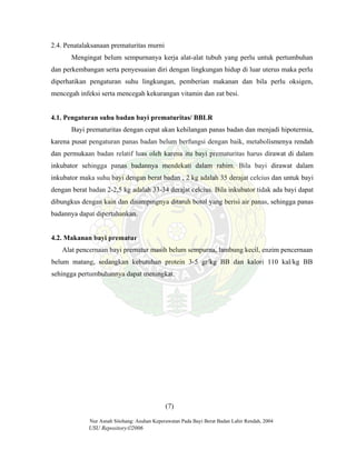 Nur Asnah Sitohang: Asuhan Keperawatan Pada Bayi Berat Badan Lahir Rendah, 2004
USU Repository©2006
2.4. Penatalaksanaan prematuritas murni
Mengingat belum sempurnanya kerja alat-alat tubuh yang perlu untuk pertumbuhan
dan perkembangan serta penyesuaian diri dengan lingkungan hidup di luar uterus maka perlu
diperhatikan pengaturan suhu lingkungan, pemberian makanan dan bila perlu oksigen,
mencegah infeksi serta mencegah kekurangan vitamin dan zat besi.
4.1. Pengaturan suhu badan bayi prematuritas/ BBLR
Bayi prematuritas dengan cepat akan kehilangan panas badan dan menjadi hipotermia,
karena pusat pengaturan panas badan belum berfungsi dengan baik, metabolismenya rendah
dan permukaan badan relatif luas oleh karena itu bayi prematuritas harus dirawat di dalam
inkubator sehingga panas badannya mendekati dalam rahim. Bila bayi dirawat dalam
inkubator maka suhu bayi dengan berat badan , 2 kg adalah 35 derajat celcius dan untuk bayi
dengan berat badan 2-2,5 kg adalah 33-34 derajat celcius. Bila inkubator tidak ada bayi dapat
dibungkus dengan kain dan disampingnya ditaruh botol yang berisi air panas, sehingga panas
badannya dapat dipertahankan.
4.2. Makanan bayi prematur
Alat pencernaan bayi prematur masih belum sempurna, lambung kecil, enzim pencernaan
belum matang, sedangkan kebutuhan protein 3-5 gr/kg BB dan kalori 110 kal/kg BB
sehingga pertumbuhannya dapat meningkat.
(7)
 