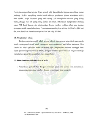 Nur Asnah Sitohang: Asuhan Keperawatan Pada Bayi Berat Badan Lahir Rendah, 2004
USU Repository©2006
Pemberian minum bayi sekitar 3 jam setelah lahir dan didahului dengan menghisap cairan
lambung. Refleks menghisap masih lemah,sehingga pemberian minum sebaiknya sedikit
demi sedikit, tetapi frekwensi yang lebih sering. ASI merupakan makanan yang paling
utama,sehingga ASI lah yang paling dahulu diberikan. Bila faktor menghisapnya kurang
maka ASI dapat diperas dan diminumkan dengan sendok perlahan-lahan atau dengan
memasang sonde menuju lambung. Permulaan cairan diberikan sekitar 50-60 cc/kg BB/ hari
dan terus dinaikkan sampai mencapai sekitar 200 cckg BB/ hari.
4.3. Menghindari infeksi
Bayi prematuritas mudah sekali terkena infeksi, karena daya tahan tubuh yang masih
lemah,kemampuan leukosit masih kurang dan pembentukan anti bodi belum sempurna. Oleh
karena itu, upaya preventif sudah dilakukan sejak pengawasan antenatal sehingga tidak
terjadi persalinan prematuritas ( BBLR). Dengan demikian perawatan dan pengawasan bayi
prematuritas secara khusus dan terisolasi dengan baik.
2.5. Penatalaksanaan dismaturitas (KMK)
1. Pemeriksaan pertumbuhan dan perkembangan janin intra uterina serta menemukan
gangguan pertumbuhan misalnya dengan pemeriksaan ultra sonografi.
(8)
 