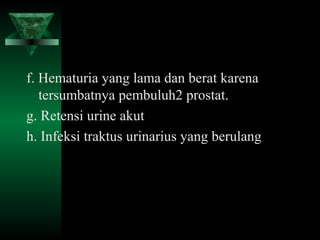 f. Hematuria yang lama dan berat karena
   tersumbatnya pembuluh2 prostat.
g. Retensi urine akut
h. Infeksi traktus urinarius yang berulang
 