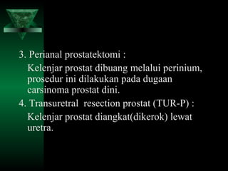 3. Perianal prostatektomi :
  Kelenjar prostat dibuang melalui perinium,
  prosedur ini dilakukan pada dugaan
  carsinoma prostat dini.
4. Transuretral resection prostat (TUR-P) :
  Kelenjar prostat diangkat(dikerok) lewat
  uretra.
 