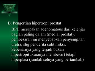 B. Pengertian hipertropi prostat
  BPH merupakan adenomatous dari kelenjar
  bagian paling dalam (medial prostat),
  pembesaran ini menyebabkan penyempitan
  uretra, shg penderita sulit miksi.
  Sebenarnya yang terjadi bukan
  hipertropi(ukuranya membesar) tetapi
  hiperplasi (jumlah selnya yang bertambah)
 