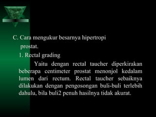 C. Cara mengukur besarnya hipertropi
   prostat.
  1. Rectal grading
         Yaitu dengan rectal taucher diperkirakan
  beberapa centimeter prostat menonjol kedalam
  lumen dari rectum. Rectal taucher sebaiknya
  dilakukan dengan pengosongan buli-buli terlebih
  dahulu, bila buli2 penuh hasilnya tidak akurat.
 