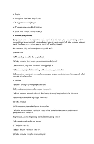 a. Meniru
b. Menggunakan sendok dengan baik
c. Menggunakan sarung tangan
d. Watak pemarah mungkin lebih jelas
e. Mulai sadar dengan barang miliknya
8. Dampak hospitalisasi
Pengalaman cemas pada perpisahan, protes secara fisik dan menangis, perasaan hilang kontrol
menunjukkan temperamental, menunjukkan regresi, protes secara verbal, takut terhadap luka dan
nyeri, dan dapat menggigit serta dapat mendepak saat berinteraksi.
Permasalahan yang ditemukan yaitu sebagai berikut :
a) Rasa takut
1) Memandang penyakit dan hospitalisasi
2) Takut terhadap lingkungan dan orang yang tidak dikenal
3) Pemahaman yang tidak sempurna tentang penyakit
4) Pemikiran yang sederhana : hidup adalah mesin yang menakutkan
5) Demonstrasi : menangis, merengek, mengangkat lengan, menghisap jempol, menyentuh tubuh
yang sakit berulang-ulang.
b. Ansietas
1) Cemas tentang kejadian yang tidakdikenal
2) Protes (menangis dan mudah marah, (merengek)
3) Putus harapan : komunikasi buruk, kehilangan ketrampilan yang baru tidak berminat
4) Menyendiri terhadap lingkungan rumah sakit
5) Tidak berdaya
6) Merasa gagap karena kehilangan ketrampilan
7) Mimpi buruk dan takut kegelapan, orang asing, orang berseragam dan yang memberi
pengobatan atau perawatan
Regresi dan Ansietas tergantung saat makan menghisap jempol
9) Protes dan Ansietas karena restrain
c. Gangguan citra diri
1) Sedih dengan perubahan citra diri
2) Takut terhadap prosedur invasive (nyeri)

 