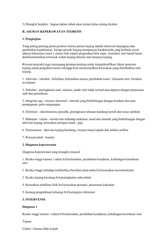 3) Mungkin berpikir : bagian dalam tubuh akan keluar kalau selang dicabut
B. ASUHAN KEPERAWATAN TEORITIS
1. Pengkajian
Yang paling penting peran perawat selama pasien kejang adalah observasi kejangnya dan
gambarkan kejadiannya. Setiap episode kejang mempunyai karakteristik yang berbeda misal
adanya halusinasi (aura ), motor efek seperti pergerakan bola mata , kontraksi otot lateral harus
didokumentasikan termasuk waktu kejang dimulai dan lamanya kejang.
Riwayat penyakit juga memegang peranan penting untuk mengidentifikasi faktor pencetus
kejang untuk pengobservasian sehingga bisa meminimalkan kerusakan yang ditimbulkan oleh
kejang.
1. Aktivitas / istirahat : keletihan, kelemahan umum, perubahan tonus / kekuatan otot. Gerakan
involunter
2. Sirkulasi : peningkatan nadi, sianosis, tanda vital tidak normal atau depresi dengan penurunan
nadi dan pernafasan
3. Integritas ego : stressor eksternal / internal yang berhubungan dengan keadaan dan atau
penanganan, peka rangsangan.
4. Eliminasi : inkontinensia episodik, peningkatan tekanan kandung kemih dan tonus spinkter
5. Makanan / cairan : sensitivitas terhadap makanan, mual dan muntah yang berhubungan dengan
aktivitas kejang, kerusakan jaringan lunak / gigi
6. Neurosensor : aktivitas kejang berulang, riwayat truma kepala dan infeksi serebra
7. Riwayat jatuh / trauma
2. Diagnosa keperawatan
Diagnosa keperawatan yang mungkin muncul
1. Resiko tinggi trauma / cidera b/d kelemahan, perubahan kesadaran, kehilangan koordinasi
otot.
2. Resiko tinggi terhadap inefektifnya bersihan jalan nafas b/d kerusakan neoromuskular
3. Resiko kejang berulang b/d peningkatan suhu tubuh
4. Kerusakan mobilitas fisik b/d kerusakan persepsi, penurunan kekuatan
5. Kurang pengetahuan keluarga b/d kurangnya informasi
3. INTERVENSI
Diagnosa 1
Resiko tinggi trauma / cidera b/d kelemahan, perubahan kesadaran, kehilangan koordinasi otot.
Tujuan
Cidera / trauma tidak terjadi

 