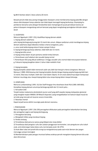 kg BB IV berikan dalam 2 dosis selama 20 menit.
Banyak penulis tidak atau jarang menggunakan diazepam untuk memberantas kejang pada BBL dengan
alasan efek diazepam hanya sebentar dan tidak dapat mencegah kejang berikutnya. Disamping itu
pemberian bersama-sama dengan fenobarbital akan mempengaruhi pusat pernafasan karena zat
pelarut diazepam mengandung natrium benzoat yang dapat menghalangi peningkatan bilirubin dalam
darah
G. KLASIFIKASI
Menurut Ngastiyah ( 1997: 231), klasikfikasi kejang demam adalah
1. Kejang demam sederhana
yaitu kejang berlangsung kurang dari 15 menit dan umum. Adapun pedoman untuk mendiagnosa kejang
demam sederhana dapat diketahui melalui criteria Livingstone, yaitu :
a. umur anak ketika kejang antara 6 bulan sampai 4 tahun
b. kejang berlangsung hanya sebentar, tidak lebih dari 15 menit.
c. Kejang bersifat umum
d. Kejang timbul dalam 16 jam pertama setelah timbul demam.
e. Pemeriksaan saraf sebelum dan sesudah kjang normal
f. Pemeriksaan EEG yang dibuat sedikitnya 1 minggu sesudah suhu normal tidak menunjukan kelainan.
g. Frekuensi kejang bangkitan dalam 1 tahun tidak melebihi 4 kali
2. Kejang kompleks
Kejang kompleks adalah tidak memenuhi salah satu lebih dari ketujuh criteria Livingstone. Menurut
Mansyur ( 2000: 434) biasanya dari kejang kompleks diandai dengan kejang yang berlangsung lebih dari
15 menit, fokal atau multiple ( lebih dari 1 kali dalam 24jam). Di sini anak sebelumnya dapat mempunyai
kelainan neurology atau riwayat kejang dalam atau tanpa kejang dalam riwayat keluarga.
H. KOMPLIKASI
Menurut Lumbantobing ( 1995: 31) Dan Staff Pengajar Ilmu Kesehatan Anak FKUI (1985: 849-850).
Komplikasi kejang demam umumnya berlangsung lebih dari 15 menit yaitu :
1. Kerusakan otak
Terjadi melalui mekanisme eksitotoksik neuron saraf yang aktif sewaktu kejang melepaskan glutamat
yang mengikat resptor MMDA ( M Metyl D Asparate ) yang mengakibatkan ion kalsium dapat masuk ke
sel otak yang merusak sel neuoran secara irreversible.
2. Retardasi mental
Dapat terjadi karena deficit neurolgis pada demam neonatus.
I. PENCEGAHAN
Menurut Ngastiyah ( 1997: 236-239) pencegahan difokuskan pada pencegahan kekambuhan berulang
dan penegahan segera saat kejang berlangsung.
1. Pencegahan berulang
a. Mengobati infeksi yang mendasari kejang
b. Penkes tentang
1) Tersedianya obat penurun panas yang didapat atas resep dokter
2) Tersedianya obat pengukur suhu dan catatan penggunaan termometer, cara pengukuran suhu tubuh
anak, serta keterangan batas-batas suhu normal pada anak ( 36-37ºC)
3) Anak diberi obat anti piretik bila orang tua mengetahuinya pada saat mulai demam dan jangan
menunggu sampai meningkat
4) Memberitahukan pada petugas imunisasi bahwa anaknya pernah mengalami kejang demam bila anak
akan diimunisasi.

 