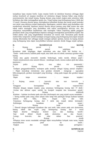 teerjadinya lepas muatan listrik. Lepas muatan listrik ini demikian besarnya sehingga dapat
meluas keseluruh sel maupun membran sel sekitarnya dengan bantuan bahan yang disebut
neurotransmiter dan terjadi kejang. Kejang demam yang terjadi singkat pada umumnya tidak
berbahaya dan tidak meninggalkan gejala sisa. Tetapi kejang yang berlangsung lama ( lebih dari
15 menit ) biasanya disertai apnea, meningkatnya kebutuhan oksigen dan energi untuk kontraksi
otot skelet yang akhirnya terjadi hipoksemia, hiperkapnia, asidosis laktat yang disebabkan oleh
metabolisme anaerobik, hipotensi arterial disertai denyut jantung yang tidak teratur dan suhu
tubuh makin meningkat yang disebabkan oleh makin meningkatnya aktivitas otot, dan
selanjutnya menyebabkan metabolisme otak meningkat. Faktor terpenting adalah gangguan
peredaran darah yang mengakibatkan hipoksia sehingga meningkatkan permeabilitas kapiler dan
timbul edema otak yang mngakibatkan kerusakan sel neuron otak. Kerusakan pada daerah
medial lobus temporalis setelah mendapat serangan kejang yang berlangsung lama dapat menjadi
matang dikemudian hari sehingga terjadi serangan epilepsi spontan, karena itu kejang demam
yang berlangsung lama dapat menyebabkan kelainan anatomis diotak hingga terjadi epilepsi.
D.
MANIFESTASI
KLINIK
1.
Kejang
parsial
(
fokal,
lokal
)
a.
Kejang
parsial
sederhana
:
Kesadaran tidak terganggu, dapat mencakup satu atau lebih hal berikut ini :
Tanda – tanda motoris, kedutan pada wajah, atau salah satu sisi tubuh; umumnya gerakan setipa
kejang
sama.
Tanda atau gejala otonomik: muntah, berkeringat, muka merah, dilatasi pupil.
Gejala somatosensoris atau sensoris khusus : mendengar musik, merasa seakan ajtuh dari udara,
parestesia.
Gejala
psikis
:
dejavu,
rasa
takut,
visi
panoramik.
b.
Kejang
parsial
kompleks
Terdapat gangguankesadaran, walaupun pada awalnya sebagai kejang parsial simpleks
Dapat mencakup otomatisme atau gerakan otomatik : mengecap – ngecapkan
bibir,mengunyah, gerakan menongkel yang berulang – ulang pada tangan dan gerakan tangan
lainnya.
Dapat
tanpa
otomatisme
:
tatapan
terpaku
2.
Kejang
umum
(
konvulsi
atau
non
konvulsi
)
a.
Kejang
absens
Gangguan
kewaspadaan
dan
responsivitas
Ditandai dengan tatapan terpaku yang umumnya berlangsung kurang dari 15 detik
Awitan dan akhiran cepat, setelah itu kempali waspada dan konsentrasi penuh
b.
Kejang
mioklonik
Kedutan – kedutan involunter pada otot atau sekelompok otot yang terjadi secara mendadak.
Sering terlihat pada orang sehat selaam tidur tetapi bila patologik berupa kedutan keduatn
sinkron
dari
bahu,
leher,
lengan
atas
dan
kaki.
Umumnya berlangsung kurang dari 5 detik dan terjadi dalam kelompok
Kehilangan
kesadaran
hanya
sesaat.
c.
Kejang
tonik
klonik
Diawali dengan kehilangan kesadaran dan saat tonik, kaku umum pada otot ekstremitas,
batang
tubuh
dan
wajah
yang
berlangsung
kurang
dari
1
menit
Dapat
disertai
hilangnya
kontrol
usus
dan
kandung
kemih
Saat
tonik
diikuti
klonik
pada
ekstrenitas
atas
dan
bawah.
Letargi,
konvulsi,
dan
tidur
dalam
fase
postictal
d.
Kejang
atonik
Hilngnya tonus secara mendadak sehingga dapat menyebabkan kelopak mata turun, kepala
menunduk,atau
jatuh
ke
tanah.
Singkat
dan
terjadi
tanpa
peringatan.
E.
1.

KOMPLIKASI
Aspirasi

 