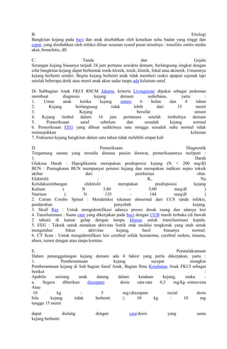 B.
Etiologi
Bangkitan kejang pada bayi dan anak disebabkan oleh kenaikan suhu badan yang tinggi dan
cepat, yang disebabkan oleh infeksi diluar susunan syaraf pusat misalnya : tonsilitis ostitis media
akut, bronchitis, dll.
C.
Tanda
dan
Gejala
Serangan kejang biasanya terjadi 24 jam pertama sewaktu demam, berlangsung singkat dengan
sifat bangkitan kejang dapat berbentuk tonik-klonik, tonik, klonik, fokal atau akinetik. Umumnya
kejang berhenti sendiri. Begitu kejang berhenti anak tidak memberi reaksi apapun sejenak tapi
setelah beberapa detik atau menit anak akan sadar tanpa ada kelainan saraf.
Di Subbagian Anak FKUI RSCM Jakarta, kriteria Livingstone dipakai sebagai pedoman
membuat
diagnosis
kejang
demam
sederhana,
yaitu
:
1.
Umur
anak
ketika
kejang
antara
6
bulan
dan
4
tahun
2.
Kejang
berlangsung
tidak
lebih
dari
15
menit
3.
Kejang
bersifat
umum
4.
Kejang
timbul
dalam
16
jam
pertamam
setelah
timbulnya
demam
5.
Pemeriksaan
saraf
sebelum
dan
sesudah
kejang
normal
6. Pemeriksaan EEG yang dibuat sedikitnya satu minggu sesudah suhu normal tidak
menunjukkan
kelainan
7. Frekuensi kejang bangkitan dalam satu tahun tidak melebihi empat kali
D.
Pemeriksaan
Diagnostik
Tergantung sarana yang tersedia dimana pasien dirawat, pemeriksaannya meliputi :
1.
Darah
Glukosa Darah : Hipoglikemia merupakan predisposisi kejang (N < 200 mq/dl)
BUN : Peningkatan BUN mempunyai potensi kejang dan merupakan indikasi nepro toksik
akibat
dari
pemberian
obat.
Elektrolit
:
K,
Na
Ketidakseimbangan
elektrolit
merupakan
predisposisi
kejang
Kalium
(
N
3,80
–
5,00
meq/dl
)
Natrium
(
N
135
–
144
meq/dl
)
2. Cairan Cerebo Spinal : Mendeteksi tekanan abnormal dari CCS tanda infeksi,
pendarahan
penyebab
kejang.
3. Skull Ray : Untuk mengidentifikasi adanya proses desak ruang dan adanya lesi
4. Tansiluminasi : Suatu cara yang dikerjakan pada bayi dengan UUB masih terbuka (di bawah
2 tahun) di kamar gelap dengan lampu khusus untuk transiluminasi kepala.
5. EEG : Teknik untuk menekan aktivitas listrik otak melalui tengkorak yang utuh untuk
mengetahui
fokus
aktivitas
kejang,
hasil
biasanya
normal.
6. CT Scan : Untuk mengidentifikasi lesi cerebral infaik hematoma, cerebral oedem, trauma,
abses, tumor dengan atau tanpa kontras.
E.
Penatalaksanaan
Dalam penanggulangan kejang demam ada 4 faktor yang perlu dikerjakan, yaitu :
1.
Pemberantasan
kejang
secepat
mungkin
Pemberantasan kejang di Sub bagian Saraf Anak, Bagian Ilmu Kesehatan Anak FKUI sebagai
berikut
:
Apabila
seorang
anak
datang
dalam
keadaan
kejang,
maka
:
a.
Segera
diberikan
diazepam
dosis
rata-rata
0,3
mg/kg intravena
Atau
10
kg
:
5
mg diazepam
rectal
dosis
bila
kejang
tidak
berhenti
≥
10
kg
:
10
mg
tunggu 15 menit
dapat
diulang
kejang berhenti

dengan

cara/dosis

yang

sama

 