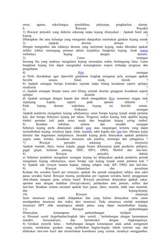 umur,
agama,
suku/bangsa,
pendidikan,
pekerjaan,
penghasilan,
alamat.
b.
Riwayat
Penyakit
1) Riwayat penyakit yang diderita sekarang tanpa kejang ditanyakan : Apakah betul ada
kejang
?
Diharapkan ibu atau keluarga yang mengantar dianjurkan menirukan gerakan kejang sianak
2)
Apakah
disertai
demam
?
Dengan mengetahui ada tidaknya demam yang menyertai kejang, maka diketahui apakah
infeksi infeksi memegang peranan dalam terjadinya bangkitan kejang. Jarak antara
timbulnya
kejang
dengan
demam.
3)
Lama
serangan
Seorang ibu yang anaknya mengalami kejang merasakan waktu berlangsung lama. Lama
bangkitan kejang kita dapat mengetahui kemungkinan respon terhadap prognosa dan
pengobatan.
4)
Pola
serangan
a) Perlu diusahakan agar diperoleh gambaran lengkap mengenai pola serangan apakah
bersifat
umum,
fokal,
tonik,
klonik
?
b) Apakah serangan berupa kontraksi sejenak tanpa hilang kesadaran seperti epilepsi
mioklonik
?
c) Apakah serangan berupa tonus otot hilang sejenak disertai gangguan kesadaran seperti
epilepsi
akinetik
?
d) Apakah serangan dengan kepala dan tubuh mengadakan flexi sementara tangan naik
sepanjang
kepala,
seperti
pada
spasme
infantile
?
Pada
kejang
demam
sederhana
kejang
ini
bersifat
umum.
5)
Frekuensi
serangan
Apakah penderita mengalami kejang sebelumnya, umur berapa kejang terjadi untuk pertama
kali, dan berapa frekuensi kejang per tahun. Prognosa makin kurang baik apabila kejang
timbul pertama kali pada umur muda dan bangkitan kejang sering timbul.
6)
Keadaan
sebelum,
selama
dan
sesudah
serangan
Sebelum kejang perlu ditanyakan adakah aura atau rangsangan tertentu yang dapat
menimbulkan kejang, misalnya lapar, lelah, muntah, sakit kepala dan lain-lain. Dimana kejan
dimulai dan bagaimana menjalarnya. Sesudah kejang perlu ditanyakan apakah penderita
segera sadar, tertidur, kesadaran menurun, ada paralise, menangis dan sebagainya ?
7)
Riwayat
penyakit
sekarang
yang
menyertai
Apakah muntah, diare, truma kepala, gagap bicara (khususnya pada penderita epilepsi),
gagal ginjal, kelainan jantung, DHF, ISPA, OMA, Morbili dan lain-lain.
8)
Riwayat
penyakit
dahulu
a) Sebelum penderita mengalami serangan kejang ini ditanyakan apakah penderita pernah
mengalami kejang sebelumnya, umur berapa saat kejang terjadi untuk pertama kali ?
b) Apakah ada riwayat trauma kepala, radang selaput otak, KP, OMA dan lain-lain.
9)
Riwayat
kehamilan
dan
persalinan
Kedaan ibu sewaktu hamil per trimester, apakah ibu pernah mengalami infeksi atau sakit
panas sewaktu hamil. Riwayat trauma, perdarahan per vaginam sewaktu hamil, penggunaan
obat-obatan maupun jamu selama hamil. Riwayat persalinan ditanyakan apakah sukar,
spontan atau dengan tindakan (forcep/vakum), perdarahan ante partum, asfiksi dan
lain-lain. Keadaan selama neonatal apakah bayi panas, diare, muntah, tidak mau menetek,
dan
kejang-kejang.
10)
Riwayat
imunisasi
Jenis imunisasi yang sudah didapatkan dan yang belum ditanyakan serta umur
mendapatkan imunisasi dan reaksi dari imunisasi. Pada umumnya setelah mendapat
imunisasi DPT efek sampingnya adalah panas yang dapat menimbulkan kejang.
11)
Riwayat
perkembangan
Ditanyakan
kemampuan
perkembangan
meliputi
:
a) Personal sosial (kepribadian/tingkah laku sosial) : berhubungan dengan kemampuan
mandiri,
bersosialisasi,
dan
berinteraksi
dengan
lingkungannya.
b) Gerakan motorik halus : berhubungan dengan kemampuan anak untuk mengamati
sesuatu, melakukan gerakan yang melibatkan bagian-bagian tubuh tertentu saja dan
dilakukan otot-otot kecil dan memerlukan koordinasi yang cermat, misalnya menggambar,

 