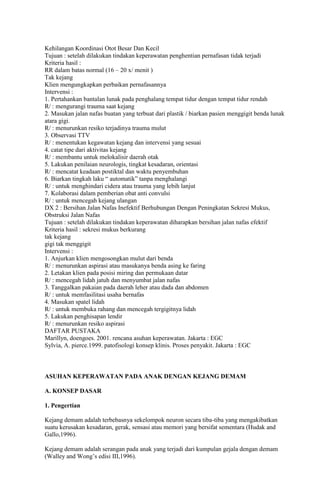 Kehilangan Koordinasi Otot Besar Dan Kecil
Tujuan : setelah dilakukan tindakan keperawatan penghentian pernafasan tidak terjadi
Kriteria hasil :
RR dalam batas normal (16 – 20 x/ menit )
Tak kejang
Klien mengungkapkan perbaikan pernafasannya
Intervensi :
1. Pertahankan bantalan lunak pada penghalang tempat tidur dengan tempat tidur rendah
R/ : mengurangi trauma saat kejang
2. Masukan jalan nafas buatan yang terbuat dari plastik / biarkan pasien menggigit benda lunak
atara gigi.
R/ : menurunkan resiko terjadinya trauma mulut
3. Observasi TTV
R/ : menentukan kegawatan kejang dan intervensi yang sesuai
4. catat tipe dari aktivitas kejang
R/ : membantu untuk melokalisir daerah otak
5. Lakukan penilaian neurologis, tingkat kesadaran, orientasi
R/ : mencatat keadaan postiktal dan waktu penyembuhan
6. Biarkan tingkah laku “ automatik” tanpa menghalangi
R/ : untuk menghindari cidera atau trauma yang lebih lanjut
7. Kolaborasi dalam pemberian obat anti convulsi
R/ : untuk mencegah kejang ulangan
DX 2 : Bersihan Jalan Nafas Inefektif Berhubungan Dengan Peningkatan Sekresi Mukus,
Obstruksi Jalan Nafas
Tujuan : setelah dilakukan tindakan keperawatan diharapkan bersihan jalan nafas efektif
Kriteria hasil : sekresi mukus berkurang
tak kejang
gigi tak menggigit
Intervensi :
1. Anjurkan klien mengosongkan mulut dari benda
R/ : menurunkan aspirasi atau masukanya benda asing ke faring
2. Letakan klien pada posisi miring dan permukaan datar
R/ : mencegah lidah jatuh dan menyumbat jalan nafas
3. Tanggalkan pakaian pada daerah leher atau dada dan abdomen
R/ : untuk memfasilitasi usaha bernafas
4. Masukan spatel lidah
R/ : untuk membuka rahang dan mencegah tergigitnya lidah
5. Lakukan penghisapan lendir
R/ : menurunkan resiko aspirasi
DAFTAR PUSTAKA
Marillyn, doengoes. 2001. rencana asuhan keperawatan. Jakarta : EGC
Sylvia, A. pierce.1999. patofisologi konsep klinis. Proses penyakit. Jakarta : EGC

ASUHAN KEPERAWATAN PADA ANAK DENGAN KEJANG DEMAM
A. KONSEP DASAR
1. Pengertian
Kejang demam adalah terbebasnya sekelompok neuron secara tiba-tiba yang mengakibatkan
suatu kerusakan kesadaran, gerak, sensasi atau memori yang bersifat sementara (Hudak and
Gallo,1996).
Kejang demam adalah serangan pada anak yang terjadi dari kumpulan gejala dengan demam
(Walley and Wong’s edisi III,1996).

 