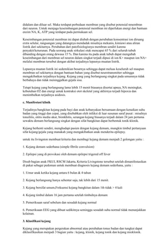 didalam dan diluar sel. Maka terdapat perbedaan membran yang disebut potensial nmembran
dari neuron. Untuk menjaga keseimbangan potensial membran ini diperlukan energi dan bantuan
enzim NA, K, ATP yang terdapat pada permukaan sel.
Keseimbangan potensial membran ini dapat diubah dengan perubahan konsentrasi ion diruang
extra selular, rangsangan yang datangnya mendadak misalnya mekanis, kimiawi atau aliran
listrik dari sekitarnya. Perubahan dari patofisiologisnya membran sendiri karena
penyakit/keturunan. Pada seorang anak sirkulasi otak mencapai 65 % dari seluruh tubuh
dibanding dengan orang dewasa 15 %. Dan karena itu pada anak tubuh dapat mengubah
keseimbangan dari membran sel neuron dalam singkat terjadi dipusi di ion K+ maupun ion NA+
melalui membran tersebut dengan akibat terjadinya lepasnya muatan listrik.
Lepasnya muatan listrik ini sedemikian besarnya sehingga dapat meluas keseluruh sel maupun
membran sel sekitarnya dengan bantuan bahan yang disebut neurotransmitter sehingga
mengakibatkan terjadinya kejang. Kejang yang yang berlangsung singkat pada umumnya tidak
berbahaya dan tidak meninggalkan gejala sisa.
Tetapi kejang yang berlangsung lama lebih 15 menit biasanya disertai apnea, NA meningkat,
kebutuhan O2 dan energi untuk kontraksi otot skeletal yang akhirnya terjadi hipoxia dan
menimbulkan terjadinya asidosis.
c. Manifestasi klinik
Terjadinya bangkitan kejang pada bayi dan anak kebanyakan bersamaan dengan kenaikan suhu
badan yang tinggi dan cepat, yang disebabkan oleh infeksi di luar susunan saraf pusat : misalnya
tonsilitis, otitis media akut, bronkhitis, serangan kejang biasanya terjadi dalam 24 jam pertama
sewaktu demam berlangsung singkat dengan sifat bangkitan dapat berbentuk tonik-klonik.
Kejang berhenti sendiri, menghadapi pasien dengan kejang demam, mungkin timbul pertanyaan
sifat kejang/gejala yang manakah yang mengakibatkan anak menderita epilepsy.
untuk itu livingston membuat kriteria dan membagi kejang demam menjadi 2 golongan yaitu :
1. Kejang demam sederhana (simple fibrile convulsion)
2. Epilepsi yang di provokasi oleh demam epilepsi trigered off fever
Disub bagian anak FKUI, RSCM Jakarta, Kriteria Livingstone tersebut setelah dimanifestasikan
di pakai sebagai pedoman untuk membuat diagnosis kejang demam sederhana, yaitu :
1. Umur anak ketika kejang antara 6 bulan & 4 tahun
2. Kejang berlangsung hanya sebentar saja, tak lebih dari 15 menit.
3. Kejang bersifat umum,Frekuensi kejang bangkitan dalam 1th tidak > 4 kali
4. Kejang timbul dalam 16 jam pertama setelah timbulnya demam
5. Pemeriksaan saraf sebelum dan sesudah kejang normal
6. Pemeriksaan EEG yang dibuat sedikitnya seminggu sesudah suhu normal tidak menunjukkan
kelainan.
3. Klasifikasi kejang
Kejang yang merupakan pergerakan abnormal atau perubahan tonus badan dan tungkai dapat
diklasifikasikan menjadi 3 bagian yaitu : kejang, klonik, kejang tonik dan kejang mioklonik.

 