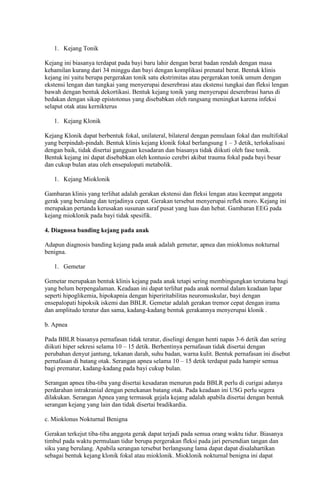 1. Kejang Tonik
Kejang ini biasanya terdapat pada bayi baru lahir dengan berat badan rendah dengan masa
kehamilan kurang dari 34 minggu dan bayi dengan komplikasi prenatal berat. Bentuk klinis
kejang ini yaitu berupa pergerakan tonik satu ekstrimitas atau pergerakan tonik umum dengan
ekstensi lengan dan tungkai yang menyerupai deserebrasi atau ekstensi tungkai dan fleksi lengan
bawah dengan bentuk dekortikasi. Bentuk kejang tonik yang menyerupai deserebrasi harus di
bedakan dengan sikap epistotonus yang disebabkan oleh rangsang meningkat karena infeksi
selaput otak atau kernikterus
1. Kejang Klonik
Kejang Klonik dapat berbentuk fokal, unilateral, bilateral dengan pemulaan fokal dan multifokal
yang berpindah-pindah. Bentuk klinis kejang klonik fokal berlangsung 1 – 3 detik, terlokalisasi
dengan baik, tidak disertai gangguan kesadaran dan biasanya tidak diikuti oleh fase tonik.
Bentuk kejang ini dapat disebabkan oleh kontusio cerebri akibat trauma fokal pada bayi besar
dan cukup bulan atau oleh ensepalopati metabolik.
1. Kejang Mioklonik
Gambaran klinis yang terlihat adalah gerakan ekstensi dan fleksi lengan atau keempat anggota
gerak yang berulang dan terjadinya cepat. Gerakan tersebut menyerupai reflek moro. Kejang ini
merupakan pertanda kerusakan susunan saraf pusat yang luas dan hebat. Gambaran EEG pada
kejang mioklonik pada bayi tidak spesifik.
4. Diagnosa banding kejang pada anak
Adapun diagnosis banding kejang pada anak adalah gemetar, apnea dan mioklonus nokturnal
benigna.
1. Gemetar
Gemetar merupakan bentuk klinis kejang pada anak tetapi sering membingungkan terutama bagi
yang belum berpengalaman. Keadaan ini dapat terlihat pada anak normal dalam keadaan lapar
seperti hipoglikemia, hipokapnia dengan hiperiritabilitas neuromuskular, bayi dengan
ensepalopati hipoksik iskemi dan BBLR. Gemetar adalah gerakan tremor cepat dengan irama
dan amplitudo teratur dan sama, kadang-kadang bentuk gerakannya menyerupai klonik .
b. Apnea
Pada BBLR biasanya pernafasan tidak teratur, diselingi dengan henti napas 3-6 detik dan sering
diikuti hiper sekresi selama 10 – 15 detik. Berhentinya pernafasan tidak disertai dengan
perubahan denyut jantung, tekanan darah, suhu badan, warna kulit. Bentuk pernafasan ini disebut
pernafasan di batang otak. Serangan apnea selama 10 – 15 detik terdapat pada hampir semua
bagi prematur, kadang-kadang pada bayi cukup bulan.
Serangan apnea tiba-tiba yang disertai kesadaran menurun pada BBLR perlu di curigai adanya
perdarahan intrakranial dengan penekanan batang otak. Pada keadaan ini USG perlu segera
dilakukan. Serangan Apnea yang termasuk gejala kejang adalah apabila disertai dengan bentuk
serangan kejang yang lain dan tidak disertai bradikardia.
c. Mioklonus Nokturnal Benigna
Gerakan terkejut tiba-tiba anggota gerak dapat terjadi pada semua orang waktu tidur. Biasanya
timbul pada waktu permulaan tidur berupa pergerakan fleksi pada jari persendian tangan dan
siku yang berulang. Apabila serangan tersebut berlangsung lama dapat dapat disalahartikan
sebagai bentuk kejang klonik fokal atau mioklonik. Mioklonik nokturnal benigna ini dapat

 