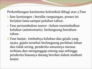 Perkembangan karsinoma kolorektal dibagi atas 3 Fase fase karsinogen ; bersifat rangsangan, proses ini berjalan lama sampai puluhan tahun.  Fase pertumbuhan tumor ; belum menimbulkan keluhan (asimtomatis), berlangsung bertahun-tahun.  Fase lanjut;  timbulnya keluhan dan gejala yang nyata. gejala tersebut berlangsung perlahan-lahan dan tidak sering, penderita umumnya merasa terbiasa dan menganggap enteng saja sehingga penderita biasanya datang berobat dalam stadium lanjut. 