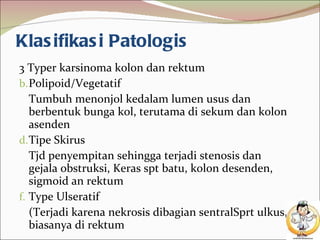 Klasifikasi Patologis 3 Typer karsinoma kolon dan rektum Polipoid/Vegetatif Tumbuh menonjol kedalam lumen usus dan berbentuk bunga kol, terutama di sekum dan kolon asenden Tipe Skirus Tjd penyempitan sehingga terjadi stenosis dan gejala obstruksi, Keras spt batu, kolon desenden, sigmoid an rektum Type Ulseratif (Terjadi karena nekrosis dibagian sentralSprt ulkus, biasanya di rektum  