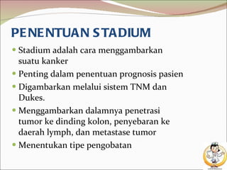 PENENTUAN STADIUM Stadium adalah cara menggambarkan suatu kanker Penting dalam penentuan prognosis pasien Digambarkan melalui sistem TNM dan Dukes. Menggambarkan dalamnya penetrasi tumor ke dinding kolon, penyebaran ke daerah lymph, dan metastase tumor Menentukan tipe pengobatan 