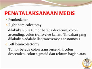 PENATALAKSANAAN MEDIS Pembedahan Right hemicolectomy dilakukan bila tumor berada di cecum, colon ascending, colon transverse kanan. Tindakan yang dilakukan adalah: Ileotransverase anastomosis Left hemicolectomy Tumor berada colon transverse kiri, colon descenden, colon sigmoid dan rektum bagian atas 