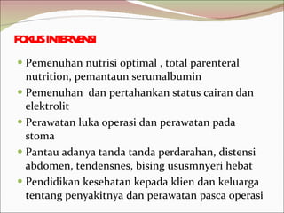 FOKUS INTERVENSI Pemenuhan nutrisi optimal , total parenteral nutrition, pemantaun serumalbumin Pemenuhan  dan pertahankan status cairan dan elektrolit Perawatan luka operasi dan perawatan pada stoma Pantau adanya tanda tanda perdarahan, distensi abdomen, tendensnes, bising ususmnyeri hebat  Pendidikan kesehatan kepada klien dan keluarga tentang penyakitnya dan perawatan pasca operasi 