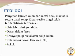 ETIOLOGI Penyebab kanker kolon dan rectal tidak diketahui secara pasti, tetapi factor resiko tinggi telah teridentifikasi, termasuk : Usia lebih dari 40 tahun. Darah dalam feses. Riwayat polip rectal atau polip colon. Inflamatori Bowel Disease (IBD) Rokok 