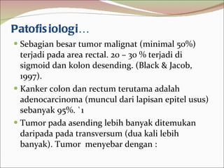 Patofisiologi… Sebagian besar tumor malignat (minimal 50%) terjadi pada area rectal. 20 – 30 % terjadi di sigmoid dan kolon desending. (Black & Jacob, 1997).  Kanker colon dan rectum terutama adalah adenocarcinoma (muncul dari lapisan epitel usus) sebanyak 95%. `1 Tumor pada asending lebih banyak ditemukan daripada pada transversum (dua kali lebih banyak). Tumor  menyebar dengan : 