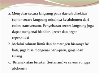 a. Menyebar secara langsung pada daerah disekitar tumor secara langsung misalnya ke abdomen dari colon transversum. Penyebaran secara langsung juga dapat mengenai bladder, ureter dan organ reproduksi b. Melalui saluran limfa dan hematogen biasanya ke hati, juga bisa mengenai paru-paru, ginjal dan tulang c.  Beranak atau berakar (tertanam)ke cavum rongga abdomen 