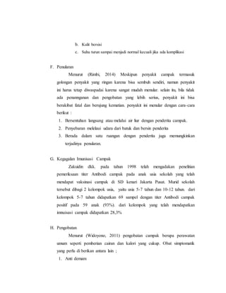 b. Kulit bersisi
c. Suhu turun sampai menjadi normal kecuali jika ada komplikasi
F. Penularan
Menurut (Rimbi, 2014) Meskipun penyakit campak termasuk
golongan penyakit yang ringan karena bisa sembuh sendiri, namun penyakit
ini harus tetap diwaspadai karena sangat mudah menular. selain itu, bila tidak
ada penannganan dan pengobatan yang lebih serius, penyakit ini bisa
berakibat fatal dan berujung kematian. penyakit ini menular dengan cara-cara
berikut :
1. Bersentuhan langsung atau melalui air liur dengan penderita campak.
2. Penyebaran melelaui udara dari batuk dan bersin penderita
3. Berada dalam satu ruangan dengan penderita juga memungkinkan
terjadinya penularan.
G. Kegagalan Imunisasi Campak
Zakuidin dkk. pada tahun 1998 telah mengadakan penelitian
pemeriksaan titer Antibodi campak pada anak usia sekolah yang telah
mendapat vaksinasi campak di SD kenari Jakarta Pusat. Murid sekolah
tersebut dibagi 2 kelompok usia, yaitu usia 5-7 tahun dan 10-12 tahun. dari
kelompok 5-7 tahun didapatkan 69 sampel dengan titer Antibodi campak
positif pada 59 anak (93%). dari kelompok yang telah mendapatkan
imnuisasi campak didapatkan 28,3%
H. Pengobatan
Menurut (Widoyono, 2011) pengobatan campak berupa perawatan
umum seperti pemberian cairan dan kalori yang cukup. Obat simptomatik
yang perlu di berikan antara lain ;
1. Anti demam
 