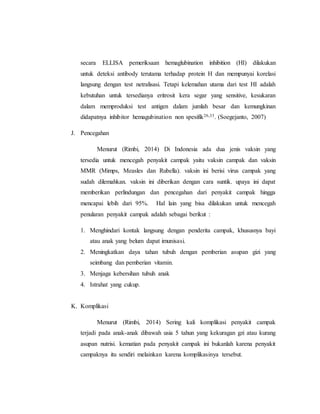 secara ELLISA pemeriksaan hemaglubination inhibition (HI) dilakukan
untuk deteksi antibody terutama terhadap protein H dan mempunyai korelasi
langsung dengan test netralisasi. Tetapi kelemahan utama dari test HI adalah
kebutuhan untuk tersedianya eritrosit kera segar yang sensitive, kesukaran
dalam memproduksi test antigen dalam jumlah besar dan kemungkinan
didapatnya inhibitor hemagubination non spesifik26,33. (Soegejanto, 2007)
J. Pencegahan
Menurut (Rimbi, 2014) Di Indonesia ada dua jenis vaksin yang
tersedia untuk mencegah penyakit campak yaitu vaksin campak dan vaksin
MMR (Mimps, Measles dan Rubella). vaksin ini berisi virus campak yang
sudah dilemahkan. vaksin ini diberikan dengan cara suntik. upaya ini dapat
memberikan perlindungan dan pencegahan dari penyakit campak hingga
mencapai lebih dari 95%. Hal lain yang bisa dilakukan untuk mencegah
penularan penyakit campak adalah sebagai berikut :
1. Menghindari kontak langsung dengan penderita campak, khususnya bayi
atau anak yang belum dapat imunisasi.
2. Meningkatkan daya tahan tubuh dengan pemberian asupan gizi yang
seimbang dan pemberian vitamin.
3. Menjaga kebersihan tubuh anak
4. Istrahat yang cukup.
K. Komplikasi
Menurut (Rimbi, 2014) Sering kali komplikasi penyakit campak
terjadi pada anak-anak dibawah usia 5 tahun yang kekuragan gzi atau kurang
asupan nutrisi. kematian pada penyakit campak ini bukanlah karena penyakit
campaknya itu sendiri melainkan karena komplikasinya tersebut.
 