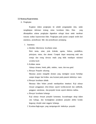 2.2 Konsep Keperawatan.
A. Pengkajian
Kegiatan dalam pengkajian ini adalah pengumpulan data, untuk
menghimpun informasi tentang status kesehatan klien. Data yang
dikumpulkan selama pengkajian digunakan sebagai dasar untuk membuat
rencana asuhan keperawatan klien. Pengkajian pada pasien campak terdiri dari
anamnesa, pemeriksaan fisik dan pemeriksaan penunjang.
1. Anamnesa
a. Identitas klien/status kesehatan umun
Beisi nama, umur, jenis kelamin, agama, bahasa, pendidiksn,
pekerjaan, status, dan alamat. Campak dapat menyerang anak usia
remaja dan orang dewasa muda yang tidak mendapat vaksinasi
sewaktu kecil.
b. Keluhan utama
Adanya demam, batuk, pilek, malaise, ruam, dan rasa gatal.
c. Riwayat Penyakit sekarang
Biasanya pasien mengeluh demam yang meningkat secara bertahap
sampai dengan hari kelima atau keenam pada puncak timbulnya ruam.
d. Riwayat kesehatan dahulu
Biasanya klien belum pernah mendapatkan imunisasi. Kaji adanya
riwayat penggunaan obat-obatan seperti kortikosteroid dan antibiotik,
gangguan autoimune, dan penyakit kronis seperti diabetes melitus.
e. Riwayat kesehatan keluarga
Kaji adanya riwayat penyakit keturunan, kecendrungan alergi dalam
satu kelarga, dan kemungkinan penularan penyakit akibat kontak
langsung droplet antar anggota keluarga.
f. Keadaan lingkungan yang mempengaruhi timbulnya penyakit
 