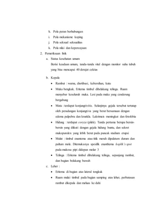 h. Pola peran berhubungan
i. Pola mekanisme koping
j. Pola seksual seksualitas
k. Pola nilai dan kepercayaan
2. Pemeriksaan fisik
a. Status kesehatan umum
Berisi keadaan umum, tanda-tanda vital dengan monitor suhu tubuh
yang bisa mencapai 40 derajat celcius
b. Kepala
 Rambut : warna, disrtibusi, kebersihan, kutu
 Muka bengkak. Eritema timbul dibelakang telinga. Ruam
menyebar keseluruh muka. Lesi pada muka yang cenderung
bergabung
 Mata : terdapat konjungtivitis. Selanjtnya gejala tersebut tertutup
oleh peradangan konjungtiva yang berat bersamaan dengan
edema palpebra dan krunkla. Lakrimais meningkat dan fotofobia
 Hidung : terdapat coryza (pilek). Tanda pertama berupa bersin-
bersin yang diikuti dengan gejala hidung buntu, dan sekret
mukopurulen yang lebih berat pada puncak stadium erupsi
 Mulut : timbul enantema atau titik merah dipalatum durum dan
paltum mole. Ditemukanya spesifik enanthema koplik’s spot
pada mukosa pipi didepan molar 3
 Telinga : Eritema timbul dibelakang telinga, sepanjang rambut,
dan bagian belakang bawah
c. Leher :
 Eritema di bagian atas lateral tengkuk
 Ruam mulai timbul pada bagian samping atas leher, perbatasan
rambut dikepala dan meluas ke dahi
 