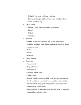  Lesi pada leher yang cenderung bergabung
 Pembesaran kelenjar getah bening di sudut mandibula dan di
daerah leher belakang
d. Thorax (dada)
 Inspeksi : Ruam pada daerah dada dan punggung
 Palpasi
 Perkusi
 Auskultasi
e. Abdomen
 Inspeksi : Curiga black measles yaitu morbili yang disetari
perdarahn pada kulit, mulut, hidung, dan traktus digestivus. Ruam
pada daerah perut
 Palpasi
 Perkusi
 Auskultasi
f. Tulang belakang
g. Ekstremitas :
 Kekuatan otot
 Range of motion
 Perabaan akral
 Perubahan bnetuk tulang
 CRT (< 3 detik)
 Terdapat koplik’s spot kurang lebih 2 hari sebelum ruam muncul.
Kopli’s spot berupa suatu bintik berbentuk tidak teratur dan kecil
berwarna merah terang, pada pertengahannya didaoatkan noda
berwarna putih keabua-abuan
 Ruam menyebar ke ekstremitas atas, kemudian terus ke bawah dan
mencapai kaki pada hari ketiga.
 