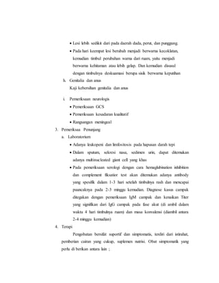  Lesi lebih sedikit dari pada daerah dada, perut, dan punggung.
 Pada hari keempat lesi berubah menjadi berwarna kecoklatan,
kemudian timbul perubahan warna dari ruam, yaitu menjadi
berwarna kehitaman atau lebih gelap. Dan kemudian disusul
dengan timbulnya deskuamasi berupa sisik berwarna keputihan
h. Genitalia dan anus
Kaji kebersihan genitalia dan anus
i. Pemeriksaan neurologis
 Pemeriksaan GCS
 Pemeriksaan kesadaran kualitatif
 Rangsangan meningeal
3. Pemeriksaa Penunjang
a. Laboratorium
 Adanya leukopeni dan limfositosis pada hapusan darah tepi
 Dalam sputum, sekresi nasa, sedimen urin, dapat ditemukan
adanya multinucleated giant cell yang khas
 Pada pemeriksaan serologi dengan cara hemaglubination inhibition
dan complement fiksatior test akan ditemukan adanya antibody
yang spesifik dalam 1-3 hari setelah timbulnya rash dan mencapai
puuncaknya pada 2-3 minggu kemudian. Diagnose kasus campak
ditegakan dengan pemeriksaan IgM campak dan kenaikan Titer
yang signifikan dari IgG campak pada fase akut (di ambil dalam
waktu 4 hari timbulnya ruam) dan masa konvalensi (diambil antara
2-4 minggu kemudian)
4. Terapi
Pengobatan bersifat suportif dan simptomatis, terdiri dari istirahat,
pemberian cairan yang cukup, suplemen nutrisi. Obat simptomatik yang
perlu di berikan antara lain ;
 