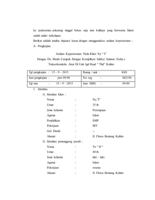 ke puskesmas..sekarang tinggal bekas saja dan kulitnya yang berwarna hitam
sudah mulai terkelupas.
Berikut adalah analisa tinjauan kasus dengan menggunakan asuhan keperawatan :
A. Pengkajian
Asuhan Keperawatan Pada Klien Ny “ I”
Dengan Dx. Medis Campak Dengan Komplikasi Infeksi Saluran Nafas (
Trakeobronkitis Akut Di Unit Igd Rsud “ Thd” Kaltim
Tgl pengkajian : 15 – 9 – 2015 Ruang / unit : IGD
Jam pengkajian : jam 09.00 No. reg : 002356
Tgl mrs : 15 – 9 – 2015 Jam MRS : 09.00
1. Identitas
1) Identitas klien :
Nama : Ny.”I”
Umur : 35 th
Jenis kelamin : Perempuan
Agama : Islam
Pendidikan : SMP
Pekerjaan : IRT
Gol. Darah : --
Alamat : Jl. Flores Bontang Kaltim
2) Identitas penanggung jawab :
Nama : Tn “ H “
Umur : 40 th
Jenis kelamin : laki – laki
Agama : Islam
Pekerjaan : swasta
Alamat : Jl. Flores Bontang Kaltim
 