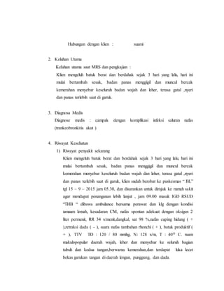 Hubungan dengan klien : suami
2. Keluhan Utama
Keluhan utama saat MRS dan pengkajian :
Klien mengeluh batuk berat dan berdahak sejak 3 hari yang lalu, hari ini
mulai bertambah sesak, badan panas menggigil dan muncul bercak
kemerahan menyebar keseluruh badan wajah dan leher, terasa gatal ,nyeri
dan panas terlebih saat di garuk.
3. Diagnosa Medis
Diagnose medis : campak dengan komplikasi infeksi saluran nafas
(trankeobronkitis akut )
4. Riwayat Kesehatan
1) Riwayat penyakit sekarang
Klien mengeluh batuk berat dan berdahak sejak 3 hari yang lalu, hari ini
mulai bertambah sesak, badan panas menggigil dan muncul bercak
kemerahan menyebar keseluruh badan wajah dan leher, terasa gatal ,nyeri
dan panas terlebih saat di garuk, klien sudah berobat ke puskesmas “ BL”
tgl 15 – 9 – 2015 jam 05.30, dan disarankan untuk dirujuk ke rumah sakit
agar mendapat penanganan lebih lanjut , jam 09.00 masuk IGD RSUD
“THB “ dibawa ambulance bersama perawat dan klg dengan kondisi
umuum lemah, kesadaran CM, nafas spontan adekuat dengan oksigen 2
liter permenit, RR 34 x/menit,dangkal, sat 98 %,nafas cuping hidung ( +
),retraksi dada ( - ), suara nafas tambahan rhonchi ( + ), batuk produktif (
+ ), TTV TD : 120 / 80 mmhg, N: 128 x/m, T : 40O C. ruam
makulopopular daerah wajah, leher dan menyebar ke seluruh bagian
tubuh dan kedua tangan,berwarna kemerahan,dan terdapat luka lecet
bekas garukan tangan di daerah lengan, punggung, dan dada.
 