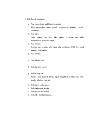 4) Pola Fungsi Kesehatan
a. Pola persepsi dan tatalaksana kesehatan
Klien mengatakan belum pernah mendapatkan imunisasi campak
sebelumnya.
b. Pola nutrisi
Nafsu makan klien baik, klien makan 3x sehari dan selalu
menghabiskan porsi makannya
c. Pola eliminasi
Sebelum dan sesudah sakit tidak ada perubahan: BAK 5-6 x/hari
spontan, BAB 1x/hari.
d. Pola aktivitas
-
e. Pola istirahat tidur
-
f. Pola persepsi sensori
-
g. Pola konsep diri
Adanya ruam diseluruh tubuh, dapat mengakibatkan klien malu pada
kondisi tubuhnya saat ini.
h. Pola peran berhubungan
i. Pola mekanisme koping
j. Pola seksual seksualitas
k. Pola nilai dan kepercayaan
 