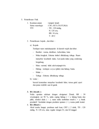 5. Pemeriksaan Fisik
1. Keadaan umum : tampak lemah
Status neurologis : CM , GCS ( E4,V5,M,6)
TTV : TD : 120 mmhg,
N: 128 x/m,
RR: 34 x/m,
T : 40 C
2. Pemeriksaan kepala , dan leher :
a) Kepala
Terdapat ruam makulopapular di daerah wajah dan leher.
- Rambut : warna, disrtibusi, kebersihan, kutu
- Muka bengkak. Eritema timbul dibelakang telinga. Ruam
menyebar keseluruh muka. Lesi pada muka yang cenderung
bergabung
- Mata : normal, tidak ada konjungtivitis.
- Hidung : terdapat coryza (pilek) dan hidung buntu.
- Mulut : -
- Telinga : Eritema dibelakang telinga.
b) Leher :
bercak kemerahan menyebar keseluruh leher, terasa gatal ,nyeri
dan panas terlebih saat di garuk
3. B1 ( breath ) :
Nafas spontan adekuat dengan oksigenasi 2l/meit, RR : 30
x/m,dangkal, sat 98 %, nafas cuping hidung ( + ), hidung buntu dan
pilek, retraksi dada ( - ), suara nafas tambahan ronchi ( + ), batuk
produktif / berdahak dengan produksi sputum ( + ), warna putih kental.
4. B2 ( Blood ) :
Akral teraba hangat, perabaan nadi kuat, CRT ≤ 2 detik, TD : 120
mmhg, N: 128 x/m, sinus regular dengan S1, dan S2 tunggal.
 