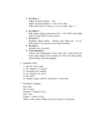 5. B3 ( Brain ) :
Tingkat kesadaran kualitatif : CM
Tingkat kesadaran kuantitatif : GCS ( E4, V5, M6 )
Reaksi pupil isokor 3/2 ( kanan ),3/ 2 ( kiri ), reflek cahaya + / +
6. B4 ( Blader ) :
BAK spontan dengan produksi urine 300 cc saat di IGD warna kuning
jernih. Di rumah BAK 5-6 x/hari spontan.
7. B5 ( Bowel ) :
Membrane mukosa lembab , abdomen supel ,Bising usus 10 x/m,
BAB terakhir 1 hari yang lalu warna kuning kecoklatan.
8. B6 ( Bone ) :
Kekuatan tonus otot normal
9. System integument :
terdapat ruam makulopopular daerah wajah, leher ,seluruh badan dan
kedua tangan dengan warna kemerahan, dan luka lecet bekas garukan
di daerah lengan, dada dan punggung .
6. Pengobatan Medis
1) Infus RL 1500 cc/menit
2) Inj. Antipiretik 3x 1 amp IV
3) Neurosanbe drip 1 amp/hari
4) Inj. Ceftriaxone 2x 1 gr IV
5) Diet TKTP
6) Nebulizer dengan combivent dan Bisolvon 3 kali per hari
7. Pemeriksaan Penunjang
Hasil LAB:
HB= 11,0 g/dL
Trombosit = 200.000 x 10³ µ/L
HCT = 40%
Leukosit = 15.000 x 10³ µ/L
Sputum : dalam sputum terdapat multinucleated giant cell yang khas
 