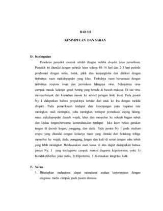 BAB III
KESIMPULAN DAN SARAN
D. Kesimpulan
Penularan penyakit campak adalah dengan melalui droplet jalan pernafasan.
Penyakit ini ditandai dengan periode laten selama 10-14 hari dan 2-3 hari periode
prodromal dengan nafas, batuk, pilek dan konjungtivitis dan dikikuti dengan
timbulnya ruam makulopapuler yang khas. Timbulnya ruam bersamaan dengan
timbulnya respons imun dan permulaan hilangnya virus. Selanjutnya virus
campak masuk kelenjar getah bening yang berada di bawah mukosa. Di sini virus
memperbanyak diri kemudian masuk ke sel-sel jaringan limfe local. Pada pasien
Ny I didapatkan bahwa penyakitnya tertular dari anak ke ibu dengan melalui
droplet. Pada pemeriksaan terdapat data kesenjangan yaitu respirasi rate
meningkat, nadi meningkat, suhu meningkat, terdapat pernafasan cuping hidung,
ruam makulopopular daerah wajah, leher dan menyebar ke seluruh bagian tubuh
dan kedua tangan,berwarna kemerahan,dan terdapat luka lecet bekas garukan
tangan di daerah lengan, punggung, dan dada. Pada pasien Ny I pada stadium
erupsi yang ditandai dengan keluarya ruam yang dimulai dari belakang telinga
menyebar ke wajah, dada, punggung, lengan dan kaki di sertai dengan suhu tubuh
yang lebih meningkat. Berdasarakan studi kasus di atas dapat disimpulkan bahwa
pasien Ny. I yang terdiagnosa campak muncul diagnosa keperawatan, yaitu: 1)
Ketidakefektifan jalan nafas, 2) Hipertermi, 3) Kerusakan integritas kulit.
E. Saran
1. Diharapkan mahasiswa dapat memahami asuhan keperawatan dengan
diagnosa medis campak pada pasien dewasa.
 