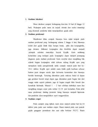 1. Stadium Inkubasi
Masa inkubasi campak berlangsung kira-kira 10 hari (8 hingga 12
hari). Walaupun pada masa ini terjadi viremia dan reaksi imunologi
yang ekstensif, penderita tidak menampakkan gejala sakit.
2. Stadium prodromal
Manifestasi klinis campak biasanya baru mulai tampak pada
stadium prodromal yang berlangsung selama 2 hingga 4 hari. Biasanya
terdiri dari gejala klinik khas berupa batuk, pilek dan konjungtivitis,
juga demam. Inflamasi konjungtiva dan fotofobia dapat menjadi
petunjuk sebelum munculnya bercak Koplik. Garis melintang
kemerahan yang terdapat pada konjungtiva dapat menjadi penunjang
diagnosis pada stadium prodromal. Garis tersebut akan menghilang bila
seluruh bagian konjungtiva telah terkena radang Koplik spot yang
merupakan tanda patognomonik untuk campak muncul pada hari ke-
10±1 infeksi. Koplik spot adalah suatu bintik putih keabuan sebesar
butiran pasir dengan areola tipis berwarna kemerahan dan biasanya
bersifat hemoragik. Tersering ditemukan pada mukosa bukal di depan
gigi geraham bawah tetapi dapat juga ditemukan pada bagian lain dari
rongga mulut seperti palatum, juga di bagian tengah bibir bawah dan
karunkula lakrimalis. Muncul 1 – 2 hari sebelum timbulnya ruam dan
menghilang dengan cepat yaitu sekitar 12-18 jam kemudian. Pada akhir
masa prodromal, dinding posterior faring biasanya menjadi hiperemis
dan penderita akan mengeluhkan nyeri tenggorokkan.
3. Stadium erupsi
Pada campak yang tipikal, ruam akan muncul sekitar hari ke-14
infeksi yaitu pada saat stadium erupsi. Ruam muncul pada saat puncak
gejala gangguan pernafasan dan saat suhu berkisar 39,5˚C. Ruam
 
