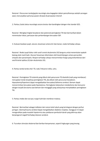 Rasional : Penurunan tanda/gejala neurologis atau kegagalan dalam pemulihannya setelah serangan
awal, menunjukkan perlunya pasien dirawat di perawatan intensif.



2. Pantau /catat status neurologis secara teratur dan bandingkan dengan nilai standar GCS.



Rasional : Mengkaji tingkat kesadaran dan potensial peningkatan TIK dan bermanfaat dalam
menentukan lokasi, perluasan dan perkembangan kerusakan SSP.



3. Evaluasi keadaan pupil, ukuran, kesamaan antara kiri dan kanan, reaksi terhadap cahaya.



Rasional : Reaksi pupil diatur oleh saraf cranial okulomotor (III) berguna untuk menentukan apakah
batang otak masih baik. Ukuran/ kesamaan ditentukan oleh keseimbangan antara persarafan
simpatis dan parasimpatis. Respon terhadap cahaya mencerminkan fungsi yang terkombinasi dari
saraf kranial optikus (II) dan okulomotor (III).



4. Pantau tanda-tanda vital: TD, nadi, frekuensi nafas, suhu.



Rasional : Peningkatan TD sistemik yang diikuti oleh penurunan TD diastolik (nadi yang membesar)
merupakan tanda terjadinya peningkatan TIK, jika diikuti oleh penurunan kesadaran.
Hipovolemia/hipertensi dapat mengakibatkan kerusakan/iskhemia cerebral. Demam dapat
mencerminkan kerusakan pada hipotalamus. Peningkatan kebutuhan metabolisme dan konsumsi
oksigen terjadi (terutama saat demam dan menggigil) yang selanjutnya menyebabkan peningkatan
TIK.



5. Pantau intake dan out put, turgor kulit dan membran mukosa.



Rasional : Bermanfaat sebagai indikator dari cairan total tubuh yang terintegrasi dengan perfusi
jaringan. Iskemia/trauma serebral dapat mengakibatkan diabetes insipidus. Gangguan ini dapat
mengarahkan pada masalah hipotermia atau pelebaran pembuluh darah yang akhirnya akan
berpengaruh negatif terhadap tekanan serebral.



6. Turunkan stimulasi eksternal dan berikan kenyamanan, seperti lingkungan yang tenang.
 