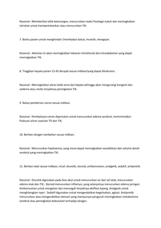 Rasional : Memberikan efek ketenangan, menurunkan reaksi fisiologis tubuh dan meningkatkan
istirahat untuk mempertahankan atau menurunkan TIK.



7. Bantu pasien untuk menghindari /membatasi batuk, muntah, mengejan.



Rasional : Aktivitas ini akan meningkatkan tekanan intrathorak dan intraabdomen yang dapat
meningkatkan TIK.



8. Tinggikan kepala pasien 15-45 derajad sesuai indikasi/yang dapat ditoleransi.



Rasional : Meningkatkan aliran balik vena dari kepala sehingga akan mengurangi kongesti dan
oedema atau resiko terjadinya peningkatan TIK.



9. Batasi pemberian cairan sesuai indikasi.



Rasional : Pembatasan cairan diperlukan untuk menurunkan edema serebral, meminimalkan
fluktuasi aliran vaskuler TD dan TIK.



10. Berikan oksigen tambahan sesuai indikasi.



Rasional : Menurunkan hipoksemia, yang mana dapat meningkatkan vasodilatasi dan volume darah
serebral yang meningkatkan TIK.



11. Berikan obat sesuai indikasi, misal: diuretik, steroid, antikonvulsan, analgetik, sedatif, antipiretik.



Rasional : Diuretik digunakan pada fase akut untuk menurunkan air dari sel otak, menurunkan
edema otak dan TIK,. Steroid menurunkan inflamasi, yang selanjutnya menurunkan edema jaringan.
Antikonvulsan untuk mengatasi dan mencegah terjadinya aktifitas kejang. Analgesik untuk
menghilangkan nyeri . Sedatif digunakan untuk mengendalikan kegelisahan, agitasi. Antipiretik
menurunkan atau mengendalikan demam yang mempunyai pengaruh meningkatkan metabolisme
serebral atau peningkatan kebutuhan terhadap oksigen.
 