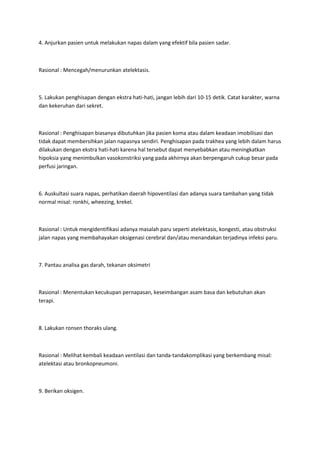 4. Anjurkan pasien untuk melakukan napas dalam yang efektif bila pasien sadar.



Rasional : Mencegah/menurunkan atelektasis.



5. Lakukan penghisapan dengan ekstra hati-hati, jangan lebih dari 10-15 detik. Catat karakter, warna
dan kekeruhan dari sekret.



Rasional : Penghisapan biasanya dibutuhkan jika pasien koma atau dalam keadaan imobilisasi dan
tidak dapat membersihkan jalan napasnya sendiri. Penghisapan pada trakhea yang lebih dalam harus
dilakukan dengan ekstra hati-hati karena hal tersebut dapat menyebabkan atau meningkatkan
hipoksia yang menimbulkan vasokonstriksi yang pada akhirnya akan berpengaruh cukup besar pada
perfusi jaringan.



6. Auskultasi suara napas, perhatikan daerah hipoventilasi dan adanya suara tambahan yang tidak
normal misal: ronkhi, wheezing, krekel.



Rasional : Untuk mengidentifikasi adanya masalah paru seperti atelektasis, kongesti, atau obstruksi
jalan napas yang membahayakan oksigenasi cerebral dan/atau menandakan terjadinya infeksi paru.



7. Pantau analisa gas darah, tekanan oksimetri



Rasional : Menentukan kecukupan pernapasan, keseimbangan asam basa dan kebutuhan akan
terapi.



8. Lakukan ronsen thoraks ulang.



Rasional : Melihat kembali keadaan ventilasi dan tanda-tandakomplikasi yang berkembang misal:
atelektasi atau bronkopneumoni.



9. Berikan oksigen.
 