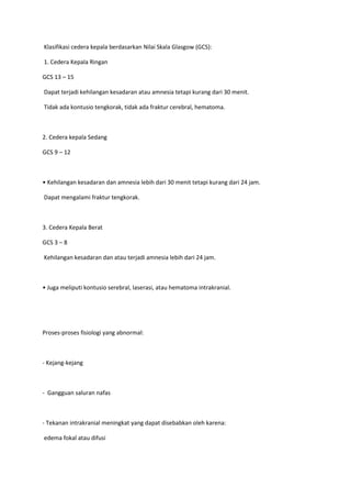 Klasifikasi cedera kepala berdasarkan Nilai Skala Glasgow (GCS):

1. Cedera Kepala Ringan

GCS 13 – 15

Dapat terjadi kehilangan kesadaran atau amnesia tetapi kurang dari 30 menit.

Tidak ada kontusio tengkorak, tidak ada fraktur cerebral, hematoma.



2. Cedera kepala Sedang

GCS 9 – 12



• Kehilangan kesadaran dan amnesia lebih dari 30 menit tetapi kurang dari 24 jam.

Dapat mengalami fraktur tengkorak.



3. Cedera Kepala Berat

GCS 3 – 8

Kehilangan kesadaran dan atau terjadi amnesia lebih dari 24 jam.



• Juga meliputi kontusio serebral, laserasi, atau hematoma intrakranial.




Proses-proses fisiologi yang abnormal:



- Kejang-kejang



- Gangguan saluran nafas



- Tekanan intrakranial meningkat yang dapat disebabkan oleh karena:

edema fokal atau difusi
 