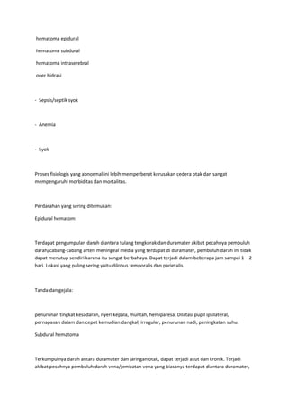 hematoma epidural

hematoma subdural

hematoma intraserebral

over hidrasi



- Sepsis/septik syok



- Anemia



- Syok



Proses fisiologis yang abnormal ini lebih memperberat kerusakan cedera otak dan sangat
mempengaruhi morbiditas dan mortalitas.



Perdarahan yang sering ditemukan:

Epidural hematom:



Terdapat pengumpulan darah diantara tulang tengkorak dan duramater akibat pecahnya pembuluh
darah/cabang-cabang arteri meningeal media yang terdapat di duramater, pembuluh darah ini tidak
dapat menutup sendiri karena itu sangat berbahaya. Dapat terjadi dalam beberapa jam sampai 1 – 2
hari. Lokasi yang paling sering yaitu dilobus temporalis dan parietalis.



Tanda dan gejala:



penurunan tingkat kesadaran, nyeri kepala, muntah, hemiparesa. Dilatasi pupil ipsilateral,
pernapasan dalam dan cepat kemudian dangkal, irreguler, penurunan nadi, peningkatan suhu.

Subdural hematoma



Terkumpulnya darah antara duramater dan jaringan otak, dapat terjadi akut dan kronik. Terjadi
akibat pecahnya pembuluh darah vena/jembatan vena yang biasanya terdapat diantara duramater,
 