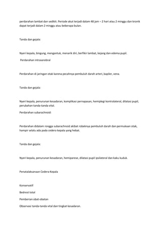 perdarahan lambat dan sedikit. Periode akut terjadi dalam 48 jam – 2 hari atau 2 minggu dan kronik
dapat terjadi dalam 2 minggu atau beberapa bulan.



Tanda dan gejala:



Nyeri kepala, bingung, mengantuk, menarik diri, berfikir lambat, kejang dan edema pupil.

Perdarahan intraserebral



Perdarahan di jaringan otak karena pecahnya pembuluh darah arteri, kapiler, vena.



Tanda dan gejala:



Nyeri kepala, penurunan kesadaran, komplikasi pernapasan, hemiplegi kontralateral, dilatasi pupil,
perubahan tanda-tanda vital.

Perdarahan subarachnoid:



Perdarahan didalam rongga subarachnoid akibat robeknya pembuluh darah dan permukaan otak,
hampir selalu ada pada cedera kepala yang hebat.



Tanda dan gejala:



Nyeri kepala, penurunan kesadaran, hemiparese, dilatasi pupil ipsilateral dan kaku kuduk.



Penatalaksanaan Cedera Kepala



Konservatif

Bedrest total

Pemberian obat-obatan

Observasi tanda-tanda vital dan tingkat kesadaran.
 