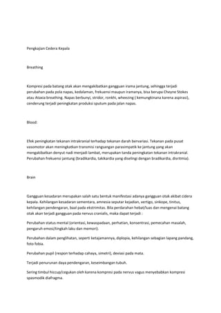Pengkajian Cedera Kepala



Breathing



Kompresi pada batang otak akan mengakibatkan gangguan irama jantung, sehingga terjadi
perubahan pada pola napas, kedalaman, frekuensi maupun iramanya, bisa berupa Cheyne Stokes
atau Ataxia breathing. Napas berbunyi, stridor, ronkhi, wheezing ( kemungkinana karena aspirasi),
cenderung terjadi peningkatan produksi sputum pada jalan napas.



Blood:



Efek peningkatan tekanan intrakranial terhadap tekanan darah bervariasi. Tekanan pada pusat
vasomotor akan meningkatkan transmisi rangsangan parasimpatik ke jantung yang akan
mengakibatkan denyut nadi menjadi lambat, merupakan tanda peningkatan tekanan intrakranial.
Perubahan frekuensi jantung (bradikardia, takikardia yang diselingi dengan bradikardia, disritmia).



Brain



Gangguan kesadaran merupakan salah satu bentuk manifestasi adanya gangguan otak akibat cidera
kepala. Kehilangan kesadaran sementara, amnesia seputar kejadian, vertigo, sinkope, tinitus,
kehilangan pendengaran, baal pada ekstrimitas. Bila perdarahan hebat/luas dan mengenai batang
otak akan terjadi gangguan pada nervus cranialis, maka dapat terjadi :

Perubahan status mental (orientasi, kewaspadaan, perhatian, konsentrasi, pemecahan masalah,
pengaruh emosi/tingkah laku dan memori).

Perubahan dalam penglihatan, seperti ketajamannya, diplopia, kehilangan sebagian lapang pandang,
foto fobia.

Perubahan pupil (respon terhadap cahaya, simetri), deviasi pada mata.

Terjadi penurunan daya pendengaran, keseimbangan tubuh.

Sering timbul hiccup/cegukan oleh karena kompresi pada nervus vagus menyebabkan kompresi
spasmodik diafragma.
 