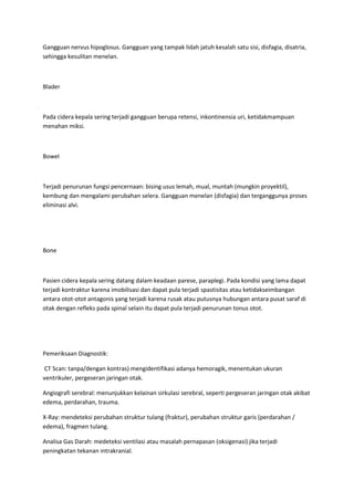 Gangguan nervus hipoglosus. Gangguan yang tampak lidah jatuh kesalah satu sisi, disfagia, disatria,
sehingga kesulitan menelan.



Blader



Pada cidera kepala sering terjadi gangguan berupa retensi, inkontinensia uri, ketidakmampuan
menahan miksi.



Bowel



Terjadi penurunan fungsi pencernaan: bising usus lemah, mual, muntah (mungkin proyektil),
kembung dan mengalami perubahan selera. Gangguan menelan (disfagia) dan terganggunya proses
eliminasi alvi.




Bone



Pasien cidera kepala sering datang dalam keadaan parese, paraplegi. Pada kondisi yang lama dapat
terjadi kontraktur karena imobilisasi dan dapat pula terjadi spastisitas atau ketidakseimbangan
antara otot-otot antagonis yang terjadi karena rusak atau putusnya hubungan antara pusat saraf di
otak dengan refleks pada spinal selain itu dapat pula terjadi penurunan tonus otot.




Pemeriksaan Diagnostik:

 CT Scan: tanpa/dengan kontras) mengidentifikasi adanya hemoragik, menentukan ukuran
ventrikuler, pergeseran jaringan otak.

Angiografi serebral: menunjukkan kelainan sirkulasi serebral, seperti pergeseran jaringan otak akibat
edema, perdarahan, trauma.

X-Ray: mendeteksi perubahan struktur tulang (fraktur), perubahan struktur garis (perdarahan /
edema), fragmen tulang.

Analisa Gas Darah: medeteksi ventilasi atau masalah pernapasan (oksigenasi) jika terjadi
peningkatan tekanan intrakranial.
 