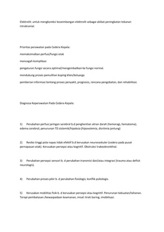 Elektrolit: untuk mengkoreksi keseimbangan elektrolit sebagai akibat peningkatan tekanan
intrakranial.




Prioritas perawatan pada Cedera Kepala:

memaksimalkan perfusi/fungsi otak

mencegah komplikasi

pengaturan fungsi secara optimal/mengembalikan ke fungsi normal.

mendukung proses pemulihan koping klien/keluarga

pemberian informasi tentang proses penyakit, prognosis, rencana pengobatan, dan rehabilitasi.




Diagnosa Keperawatan Pada Cedera Kepala:




1) Perubahan perfusi jaringan serebral b.d penghentian aliran darah (hemoragi, hematoma);
edema cerebral; penurunan TD sistemik/hipoksia (hipovolemia, disritmia jantung)



2) Resiko tinggi pola napas tidak efektif b.d kerusakan neurovaskuler (cedera pada pusat
pernapasan otak). Kerusakan persepsi atau kognitif. Obstruksi trakeobronkhial.



3) Perubahan persepsi sensori b. d perubahan transmisi dan/atau integrasi (trauma atau defisit
neurologis).



4)   Perubahan proses pikir b. d perubahan fisiologis; konflik psikologis.



5) Kerusakan mobilitas fisik b. d kerusakan persepsi atau kognitif. Penurunan kekuatan/tahanan.
Terapi pembatasan /kewaspadaan keamanan, misal: tirah baring, imobilisasi.
 